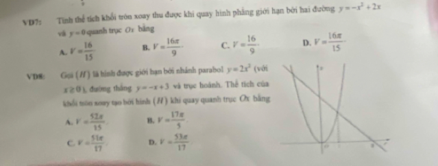 VD7: Tính thể tích khổi tròn xoay thu được khi quay hình phẳng giới hạn bởi hai đường y=-x^2+2x
và y=0 quanh trục Ox bằng
A. V= 16/15  B. V= 16π /9 · C. V= 16/9 · D. V= 16π /15 
VD8: Gu (H) là hình được giới hạn bởi nhánh parabol y=2x^2 (với
x≥ 0) , đường tháng y=-x+3 và trục hoành. Thể tích của
khổi tron xoay tạo bởi hình: (H) khi quay quanh trục Ox bằng
A. v= 52π /15  B. v= 17π /5 
C v= 51π /17  D. v= 53π /17 