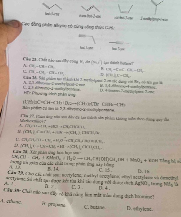 but-I-ene traes-fout-2-eme cis-but-2-ene 2 methy/gqoup-1-ee
Các đồng phân alkyne có cũng công thức C.Hc
_
but-l-yme but-2-yne
Câu 25. Chất nào sau đây cộng H_2 du (Ni,t') tạo thinh butane?
A. CH_3-CH=CH_2,
B. CH_3-Cequiv C-CH_2-CH_3.
C. CH_3-CH_2-CH=CH_2.
D. (CH_3)_2C=CH_3.
Câu 26. Sản phẩm tạo thành khi 2-methylpent-2-en tác dụng với Br_2 có tén gọi là
A. 2,3-dibromo-2-methylpent-2-ene. B. 3,4-dibromo-4-methylipentane.
C. 2,3-dibromo-2-methylpentane. D. 4-bromo-2-methylpent-2-ene.
HD: Phương trình phản ứng:
(CH_3) _2C=CH-CH_3+Br_2to (CH_3)_2CBr-CHBr-CH_3
Sân phẩm có tên là 2,3-dibromo-2-methylpentane.
Câu 27. Phản ứng nào sau đây đã tạo thành sản phẩm không tuần theo đùng quy tắc
Markovnikov?
A. CH_3CH=CH_2+HClto CH_3CHClCH_3,
B. (CH_3)_2C=CH_2+HBrto (CH_3)_2CHCH_2Br.
C. CH_3CH_2CH=CH_2+H_2Oto CH_3CH_2CH(OH)CH_3.
D. (CH_3)_2C=CH-CH_3+HIto (CH_3)_2ClCH_2CH_3.
Câu 28. Xét phân ứng hoá học sau:
CH_3CH=CH_2+KMnO_4+H_2Oto CH_3CH(OH)CH_2OH+MnO_2+KOH Tin hhat qs
lượng tối giản của các chất trong phản ứng này băng
A. 13. B. 14. C. 15 . D. 16 .
Câu 29. Cho các chất sau: acetylene; methyl acetylene; ethyl acetylene và dimethyl
acetylene.Số chất tạo được kết tùa khi tác dụng với dung địch AgNO_3 trong NH_3 là
A. 1 . B. 2 . C. 3 . D. 4 .
Câu 30: Chất nào sau đây có khả năng làm mất màu dung dịch bromine?
A. ethane. B. propane. C. butane. D. ethylene.