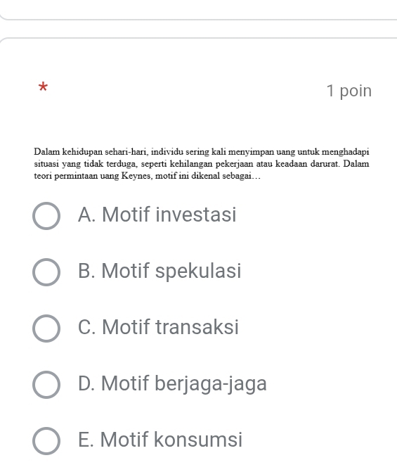 poin
Dalam kehidupan sehari-hari, individu sering kali menyimpan uang untuk menghadapi
situasi yang tidak terduga, seperti kehilangan pekerjaan atau keadaan darurat. Dalam
teori permintaan uang Keynes, motif ini dikenal sebagai. .
A. Motif investasi
B. Motif spekulasi
C. Motif transaksi
D. Motif berjaga-jaga
E. Motif konsumsi