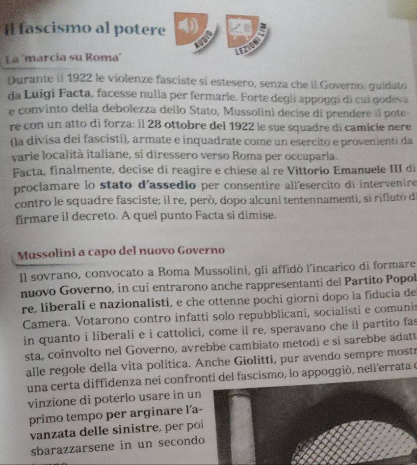 Il fascismo al potere (
6
LEZION
La 'marcia su Roma'
Durante il 1922 le violenze fasciste si estesero, senza che il Governo, guidato
da Luigi Facta, facesse nulla per fermarle. Forte degli appoggi di cui godeva
e convinto della debolezza dello Stato, Mussolini decise di prendere il pote
re con un atto di forza: il 28 ottobre del 1922 le sue squadre di camicie nere
(la divisa dei fascisti), armate e inquadrate come un esercito e provenienti da
varie località italiane, si diressero verso Roma per occuparla.
Facta, finalmente, decise di reagire e chiese al re Vittorio Emanuele III di
proclamare lo stato d'assedio per consentire all'esercito di intervenire
contro le squadre fasciste; il re, però, dopo alcuni tentennamenti, si rifiutò de
firmare il decreto. A quel punto Facta si dimise.
Mussolini a capo del nuovo Governo
Il sovrano, convocato a Roma Mussolini, gli affidò l'incarico di formare
nuovo Governo, in cui entrarono anche rappresentanti del Partito Popol
re, liberali e nazionalisti, e che ottenne pochi giorni dopo la fiducia de
Camera. Votarono contro infatti solo repubblicaní, socialisti e comunis
in quanto i liberali e i cattolici, come il re, speravano che il partito fas
sta, coinvolto nel Governo, avrebbe cambiato metodi e si sarebbe adatt
alle regole della vita politica. Anche Giolitti, pur avendo sempre mostr
una certa diffidenza nei confronti del fascismo, lo appoggiò, nell’errata e
vinzione di poterlo usare in u
primo tempo per arginare l'a
vanzata delle sinistre, per po
sbarazzarsene in un second