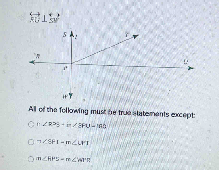 overleftrightarrow RU⊥ overleftrightarrow SW
All of the following must be true statements except:
m∠ RPS+m∠ SPU=180
m∠ SPT=m∠ UPT
m∠ RPS=m∠ WPR