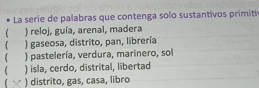 La serie de palabras que contenga solo sustantivos primitin
( ) reloj, guía, arenal, madera
 ) gaseosa, distrito, pan, librería
 ) pastelería, verdura, marinero, sol
 ) isla, cerdo, distrital, libertad
 ) distrito, gas, casa, libro