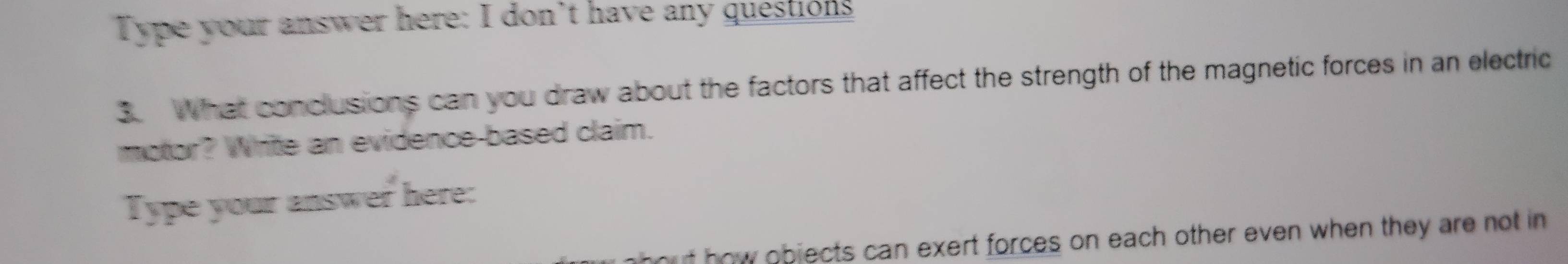 Type your answer here: I don’t have any questions 
3. What conclusions can you draw about the factors that affect the strength of the magnetic forces in an electric 
motor? Write an evidence-based claim. 
Type your answer here: 
u t ow objects can exert forces on each other even when they are not in