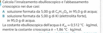 Calcola l’innalzamento ebullioscopico e l’abbassamento 
crioscopico nei due casi: 
A soluzione formata da 5,00 g di C_6H_12O_6 in 95,0 g di acqua; 
B soluzione formata da 5,00 g di KI (elettrolita forte), 
in 95,0 g di acqua. 
La costante ebullioscopica dell'acqua è K_ab=0,512°C - kg/mol, 
mentre la costante crioscopica è -1,86°C · kg/mol.