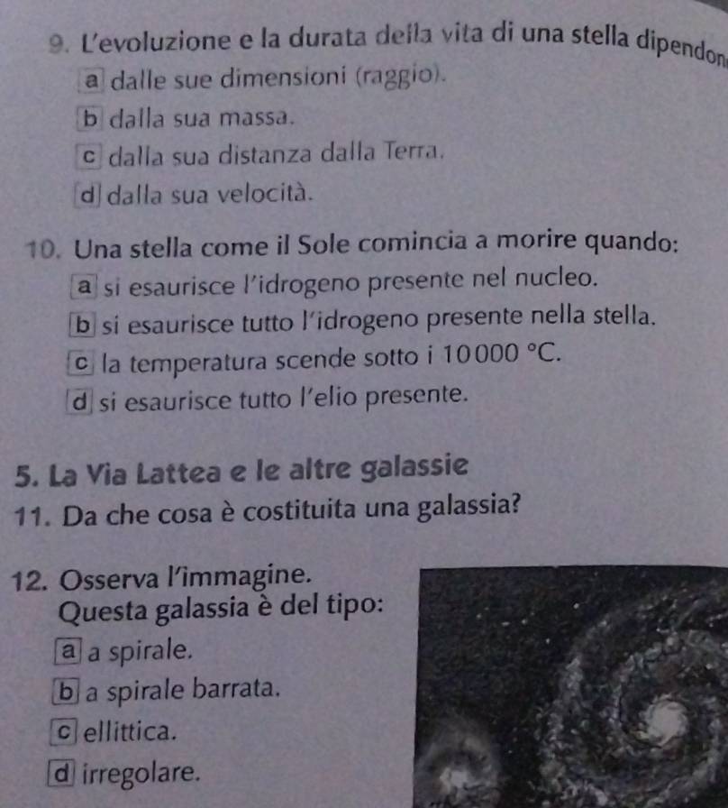 Levoluzione e la durata della vita di una stella dipendon
a dalle sue dimensioni (raggio).
b dalla sua massa.
c dalla sua distanza dalla Terra.
d dalla sua velocità.
10. Una stella come il Sole comincia a morire quando:
a si esaurisce l’idrogeno presente nel nucleo.
b si esaurisce tutto lidrogeno presente nella stella.
la temperatura scende sotto i 10000°C.
d si esaurisce tutto l'elio presente.
5. La Via Lattea e le altre galassie
11. Da che cosa è costituita una galassia?
12. Osserva l’îmmagine.
Questa galassia è del tipo:
a a spirale.
b a spirale barrata.
c ellittica.
d irregolare.