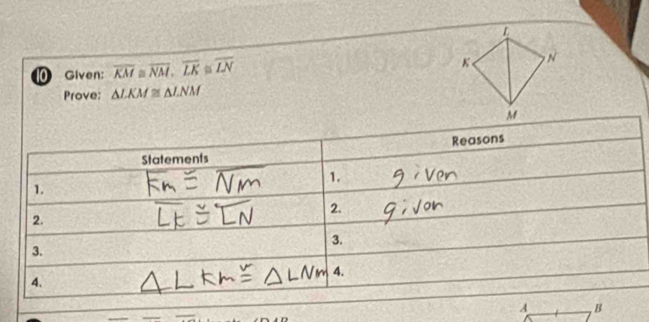 Given: overline KM≌ overline NM, overline LK≌ overline LN
Prove; △ LKM≌ △ LNM
Statements Reasons 
1. 
1. 
2. 
2. 
3. 
3. 
4. 
4.