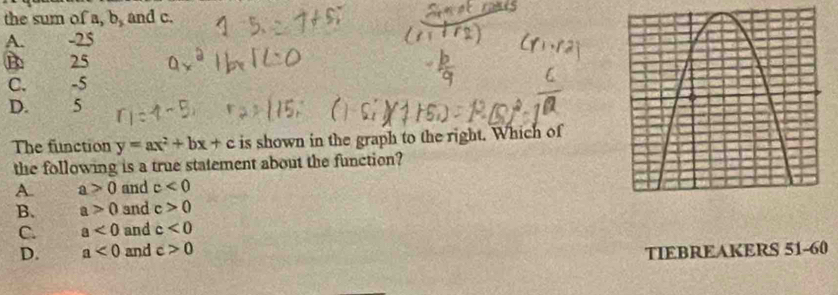 the sum of a, b_3 and c.
A. -25
B 25
C. -5
D. 5
The function y=ax^2+bx+c is shown in the graph to the right. Which of
the following is a true statement about the function?
A. a>0 and c<0</tex>
B. a>0 and c>0
C. a<0</tex> and c<0</tex>
D. a<0</tex> and c>0 TIEBREAKERS 51-60