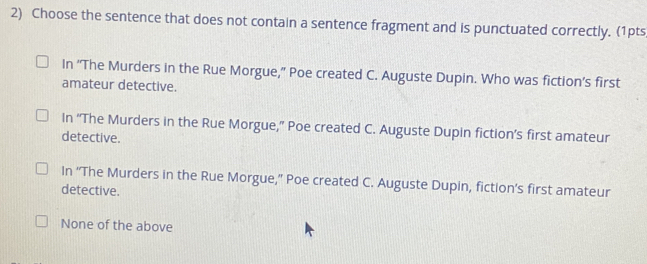 Choose the sentence that does not contain a sentence fragment and is punctuated correctly. (1pts
In “The Murders in the Rue Morgue,” Poe created C. Auguste Dupin. Who was fiction’s first
amateur detective.
In “The Murders in the Rue Morgue,” Poe created C. Auguste Dupin fiction’s first amateur
detective.
In “The Murders in the Rue Morgue,” Poe created C. Auguste Dupin, fiction’s first amateur
detective.
None of the above