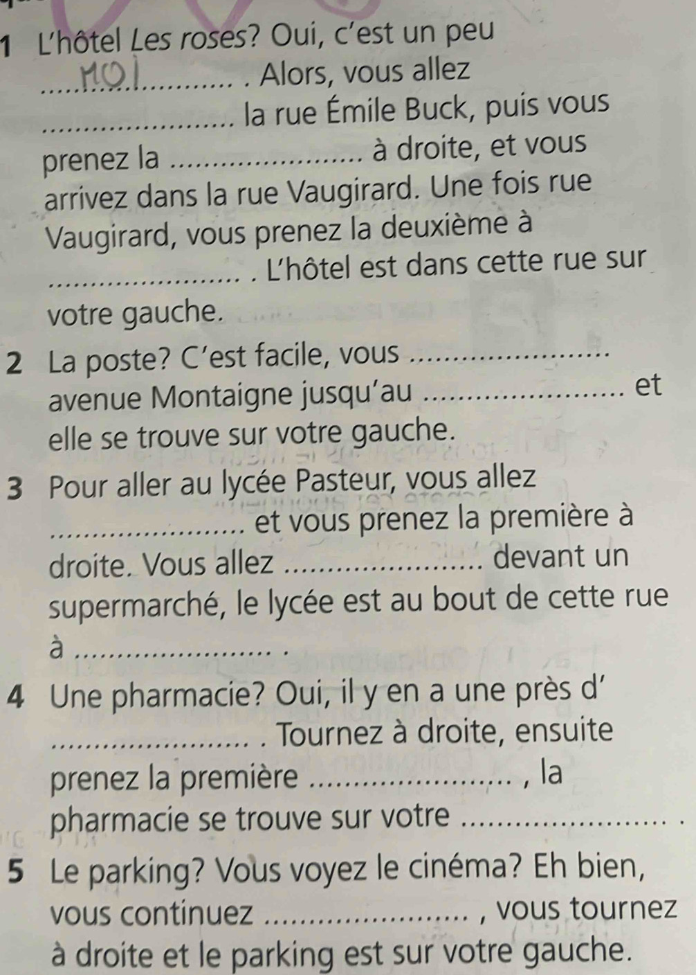 L'hôtel Les roses? Oui, c'est un peu 
_. Alors, vous allez 
_la rue Émile Buck, puis vous 
prenez la _à droite, et vous 
arrivez dans la rue Vaugirard. Une fois rue 
Vaugirard, vous prenez la deuxième à 
_ L'hôtel est dans cette rue sur 
votre gauche. 
2 La poste? C’est facile, vous_ 
avenue Montaigne jusqu’au_ 
et 
elle se trouve sur votre gauche. 
3 Pour aller au lycée Pasteur, vous allez 
_et vous prenez la première à 
droite. Vous allez _devant un 
supermarché, le lycée est au bout de cette rue 
_à 
4 Une pharmacie? Oui, il y en a une près d' 
_ Tournez à droite, ensuite 
prenez la première _, la 
pharmacie se trouve sur votre_ 
5 Le parking? Vous voyez le cinéma? Eh bien, 
vous continuez _, vous tournez 
à droite et le parking est sur votre gauche.