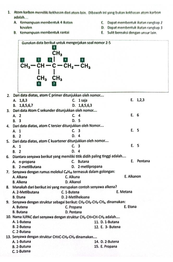 Atom karbon memiliki kekhasan dari atom lain. Dibawah ini yang bukan kekhasan atom karbon
adalah....
A. Kemampuan membentuk 4 ikatan C. Dapat membentuk ikatan rangkap 2
kovalen D. Dapat membentuk ikatan rangkap 3
B. Kemampuan membentuk rantai E. Sulit bereaksi dengan unsur lain.
l nomor 2-5
_CHCH_(CH)^(1frac frac 8)^2+frac B_frac  13/24 -frac 2CH=frac 2-CO1_2
2. Dari data diatas, atom C primer ditunjukkan oleh nomor....
A. 1,8,3 C. 1 saja E. 1,2,3
B. 1,8,5,6,7 D. 1,8,5,6,3
3. Dari data Atom C sekunder ditunjukkan oleh nomor....
A. 2 C. 4 E. 6
B. 3 D. 5
4. Dari data diatas, atom C tersier ditunjukkan oleh Nomor....
A. 1 C. 3 E. 5
B. 2 D. 4
5. Dari data diatas, atom C kuartener ditunjukkan oleh nomor....
A. 1 C. 3 E. 5
B. 2 D. 4
6. Diantara senyawa berikut yang memiliki titik didih paling tinggi adalah....
A. n-propana C. Butana E. Pentana
B. 2-metilButana D. 2-metilpropana
7. Senyawa dengan rumus molekul C₄ł 10 termasuk dalam golongan:
A. Alkana C. Alkuna E. Alkanon
B. Alkena D. Alkanol
8. Manakah dari berikut ini yang merupakan contoh senyawa alkena?
A. 2-Metilbutana C. 1-Butena E. Metana
B. Etuna D. 2-Metilheksana
9. Senyawa dengan struktur sebagai berikut: CH_3-CH_2-CH_2-CH_3, dinamakan:
A. Butena C. Propana E. Etana
B. Butana D. Pentana
10. Nama IUPAC dari senyawa dengan struktur CH_3-CH=CH-CH_3 adalah....
A. 1-Butena 11. D. 1-Butana
B. 2-Butena 12. E. 3- Butena
C. 2-Butana
13. Senyawa dengan struktur ( CHequiv C-CH_2-CH_3 dinamakan....
A. 1-Butuna 14. D. 2-Butena
B. 2-Butuna 15. E. Propana
C. 1-Butena