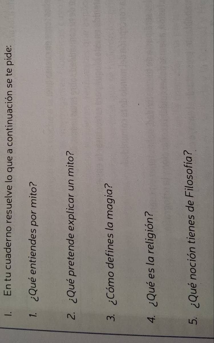 En tu cuaderno resuelve lo que a continuación se te pide: 
1. ¿Qué entiendes por mito? 
2. ¿Qué pretende explicar un mito? 
3. ¿Cómo defines la magia? 
4. ¿Qué es la religión? 
5. ¿Qué noción tienes de Filosofía?