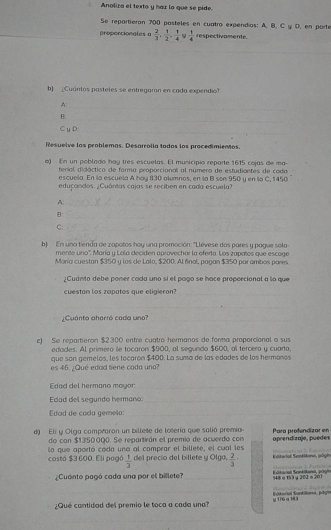 Analiza el texto y haz lo que se pide.
Se repartieron 700 pasteles en cuatro expendios: A, B, C y D, en parte
proporcionales a  2/3 , 1/2 , 1/4  y  1/4  respectivamente.
_
b) ¿Cuántos pasteles se entregaron en cada expendio?
A:_
B:
_
C y D:_
Resuelve los problemas. Desarrolla todos los procedimientos.
a) En un poblado hay tres escuelas. El municipio reparte 1615 cajas de ma-
terial didáctico de forma proporcional al número de estudiantes de cada
escuela. En la escuela A hay 830 alumnos, en la B son 950 y en la C, 1450
eduçandos. ¿Cuántas cajas se reciben en cada escuela?
A:
_
B:_
C:
_
b) En una tienda de zapatos hay una promoción: "Llévese dos pares y pague sola-
mente uno'. María y Lalo deciden aprovechar la oferta. Los zapatos que escoge
María cuestan $350 y los de Lalo, $200. Al final, pagan $350 por ambos pares
¿Cuánto debe poner cada uno si el pago se hace proporcional a lo que
cuestan los zapatos que eligieron?_
_
¿Cuánto ahorró cada uno?_
c) Se repartieron $2300 entre cuatro hermanos de forma proporcional a sus
edades. Al primero le tocaron $900, al segundo $600, al tercero y cuarto,
que son gemelos, les tocaron $400. La suma de las edades de los hermanos
es 46. ¿Qué edad tiene cada uno?
Edad del hermano mayor:_
Edad del segundo hermano:_
Edad de cada gemelo:_
d) Eli y Olga compraron un billete de lotería que salió premia- Para profundizar en
do con $1350000. Se repartirán el premio de acuerdo con aprendizaje, puedes
lo que aportó cada una al comprar el billete, el cual les
costó $3 600. Eli pagó  1/3  del precio del billete y Olga,  2/3 · Editorial Santillana, págin
¿Cuánto pagó cada una por el billete? _ Editorial Santillona, págin
148 o 153 y 202 a 207
_
Editorial Santillana, págin
¿Qué cantidad del premio le toca a cada una?_ y 176 a 183
_