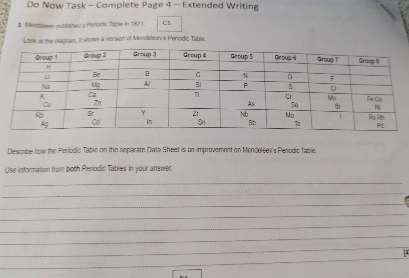 Do Now Task - Complete Page 4 - Extended Writing 
1 Mendeleev published a Periodic Table in 1871. C1 
Look at the diagram. It shows a version of Mendeleev's Periodic Table. 
Describe how the Periodic Table on the separate Data Sheet is an improvement on Mendeleev's Periodic Table. 
Use information from both Periodic Tables in your answer. 
_ 
_ 
_ 
_ 
_ 
_ 
_ 
_ 
_