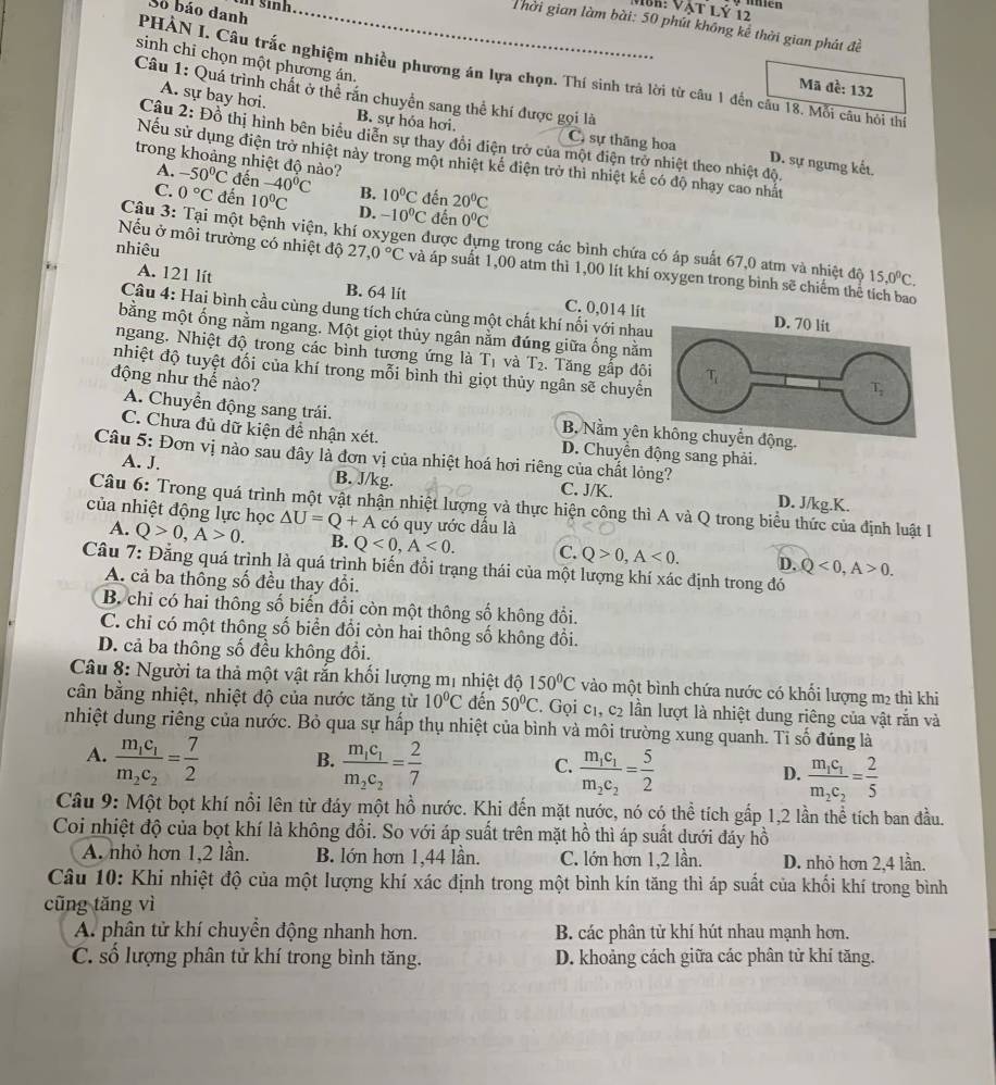 sin h .
MBh: Vật lý 12
Số báo danh
Thời gian làm bài: 50 phú không kế thời gian phát đề
sinh chỉ chọn một phương án.
PHẢN I. Câu trắc nghiệm nhiều phương án lựa chọn. Thí sinh trả lời từ câu 1 đến câu 18. Mỗi câu hỏi thí
Mã đề: 132
Câu 1: Quá trình chất ở thể răn chuyển sang thể khí được gọi là
A. sự bay hơi. B. sự hỏa hơi, C, sự thăng hoa
Câu 2: Đồ thị hình bên biểu diễn sự thay đổi điện trở của một điện trở nhiệt theo nhiệt độ.
Nếu sử dụng điện trở nhiệt này trong một nhiệt kế điện trở thì nhiệt kế có độ nhạy cao nhất
D. sự ngưng kết.
A.
trong khoảng nhiệt độ nào? -50°C đến -40°C B. 10°C đến 20°C
C. 0°C đến 10°C D. -10^0C đến 0°C
Câu 3: Tại một bệnh viện, khí oxygen được đựng trong các bình chứa có áp suất 67,0 atm và nhiệt độ 15,0^0C.
nhiêu
Nếu ở môi trường có nhiệt độ 27,0°C và áp suất 1,00 atm thì 1,00 lít khí oxygen trong bình sẽ chiếm thể tích bao
A. 121 lít B. 64 lit C. 0,014 lít
Câu 4: Hai bình cầu cùng dung tích chứa cùng một chất khí nối yới nha
bằng một ống nằm ngang. Một giọt thủy ngân nằm đúng giữa ống nằm
ngang. Nhiệt độ trong các bình tương ứng là T_1 và T_2. Tăng gấp đô
nhiệt độ tuyệt đối của khí trong mỗi bình thì giọt thủy ngân sẽ chuyển
động như thể nào?
A. Chuyển động sang trái. B. Nằm yên
C. Chưa đủ dữ kiện đề nhận xét. D. Chuyển động sang phải.
Câu 5: Đơn vị nào sau đây là đơn vị của nhiệt hoá hơi riêng của chất lỏng? C. J/K.
A. J. B. J/kg. D. J/kg.K.
Câu 6: Trong quá trình một vật nhận nhiệt lượng và thực hiện công thì A và Q trong biểu thức của định luật I1
của nhiệt động lực học △ U=Q+A có quy ước dầu là
A. Q>0,A>0. B. Q<0,A<0. C. Q>0,A<0. D. Q<0,A>0.
Câu 7: Đẳng quá trình là quá trình biến đổi trạng thái của một lượng khí xác định trong đó
A. cả ba thông số đều thay đổi.
B. chỉ có hai thông số biến đổi còn một thông số không đổi.
C. chỉ có một thông số biển đổi còn hai thông số không đổi.
D. cả ba thông số đều không đổi.
Câu 8: Người ta thả một vật răn khổi lượng mị nhiệt độ 150°C vào một bình chứa nước có khối lượng m2 thì khi
cân bằng nhiệt, nhiệt độ của nước tăng từ 10°C đến 50°C. Gọi cị, c2 lần lượt là nhiệt dung riêng của vật rắn và
nhiệt dung riêng của nước. Bỏ qua sự hấp thụ nhiệt của bình và môi trường xung quanh. Tỉ số đúng là
A. frac m_1c_1m_2c_2= 7/2  B. frac m_1c_1m_2c_2= 2/7  D. frac m_1c_1m_2c_2= 2/5 
C. frac m_1c_1m_2c_2= 5/2 
Câu 9: Một bọt khí nổi lên từ đáy một hồ nước. Khi đến mặt nước, nó có thể tích gấp 1,2 lần thể tích ban đầu.
Coi nhiệt độ của bọt khí là không đổi. So với áp suất trên mặt hồ thì áp suất dưới đáy hồ
A. nhỏ hơn 1,2 lần. B. lớn hơn 1,44 lần. C. lớn hơn 1,2 lần. D. nhỏ hơn 2,4 lần.
Câu 10: Khi nhiệt độ của một lượng khí xác định trong một bình kín tăng thì áp suất của khối khí trong bình
cũng tăng vì
A. phân tử khí chuyền động nhanh hơn. B. các phân tử khí hút nhau mạnh hơn.
C. số lượng phân tử khí trong bình tăng. D. khoảng cách giữa các phân tử khí tăng.