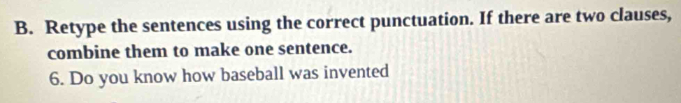 Retype the sentences using the correct punctuation. If there are two clauses, 
combine them to make one sentence. 
6. Do you know how baseball was invented