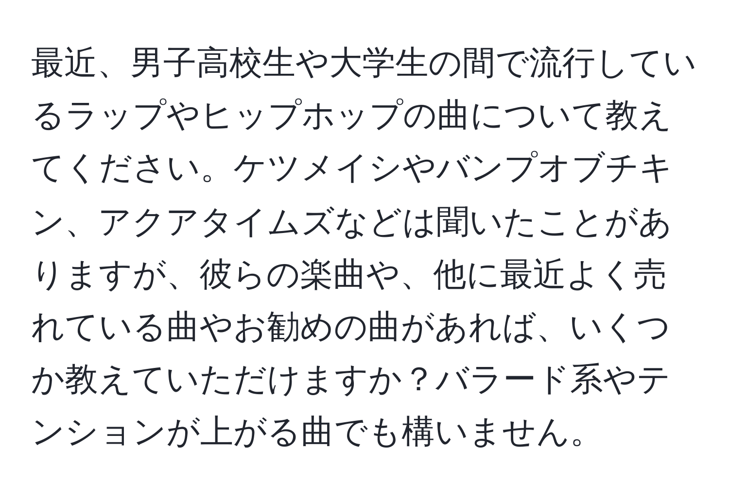 最近、男子高校生や大学生の間で流行しているラップやヒップホップの曲について教えてください。ケツメイシやバンプオブチキン、アクアタイムズなどは聞いたことがありますが、彼らの楽曲や、他に最近よく売れている曲やお勧めの曲があれば、いくつか教えていただけますか？バラード系やテンションが上がる曲でも構いません。