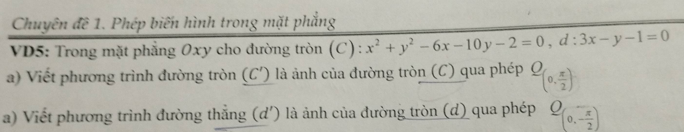 Chuyên đề 1. Phép biến hình trong mặt phẳng 
VD5: Trong mặt phẳng 0xy cho đường tròn (C) : x^2+y^2-6x-10y-2=0, d:3x-y-1=0
a) Viết phương trình đường tròn (C') 0 là ảnh của đường tròn (C) qua phép _ O(0, π /2 )
a) Viết phương trình đường thắng (d') là ảnh của đường tròn (d) qua phép _ O(0,- π /2 )