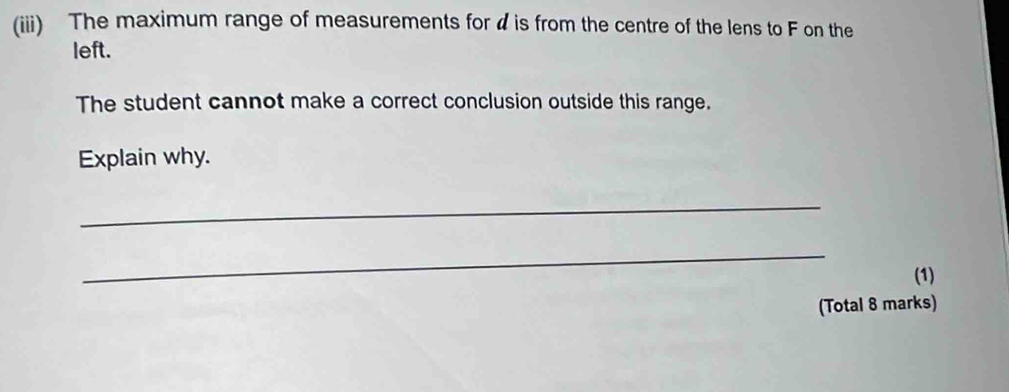 (iii) The maximum range of measurements for ◢ is from the centre of the lens to F on the 
left. 
The student cannot make a correct conclusion outside this range. 
Explain why. 
_ 
_ 
(1) 
(Total 8 marks)