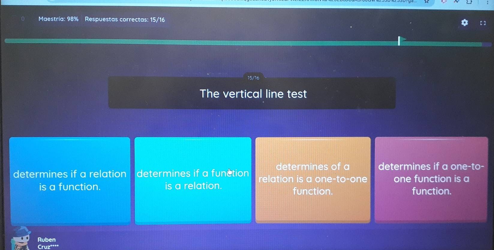 Maestría: 98% Respuestas correctas: 15/16
15/16
The vertical line test 
determines of a determines if a one-to- 
determines if a relation determines if a function relation is a one-to-one one function is a 
is a function. is a relation. 
function. function. 
Ruben 
Cruz***