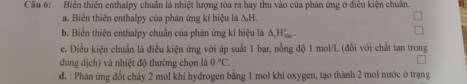 Biên thiên enthalpy chuân là nhiệt lượng tỏa ra hay thu vào của phản ứng ở điều kiện chuân. 
a. Biến thiên enthalpy của phản ứng kí hiệu là △ _rH. 
b. Biến thiên enthalpy chuẩn của phản ứng kí hiệu là △ _rH_(300)°. 
c. Điều kiện chuẩn là điều kiện ứng với áp suất 1 bar, nồng độ 1 mol/L (đối với chất tan trong 
dung dịch) và nhiệt độ thường chọn là 0°C. 
d. : Phản ứng đốt cháy 2 mol khí hydrogen bằng 1 mol khí oxygen, tạo thành 2 mol nước ở trạng