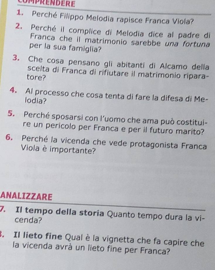 COMPRENDERE 
1. Perché Filippo Melodia rapisce Franca Viola? 
2. Perché il complice di Melodia dice al padre di 
Franca che il matrimonio sarebbe una fortuna 
per la sua famiglia? 
3. Che cosa pensano gli abitanti di Alcamo della 
scelta di Franca di rifiutare il matrimonio ripara- 
tore? 
4. Al processo che cosa tenta di fare la difesa di Me- 
lodia? 
5. Perché sposarsi con l’uomo che ama può costitui- 
re un pericolo per Franca e per il futuro marito? 
6. Perché la vicenda che vede protagonista Franca 
Viola è importante? 
ANALIZZARE 
7. Il tempo della storia Quanto tempo dura la vi- 
cenda? 
. Il lieto fine Qual è la vignetta che fa capire che 
la vicenda avrà un lieto fine per Franca?