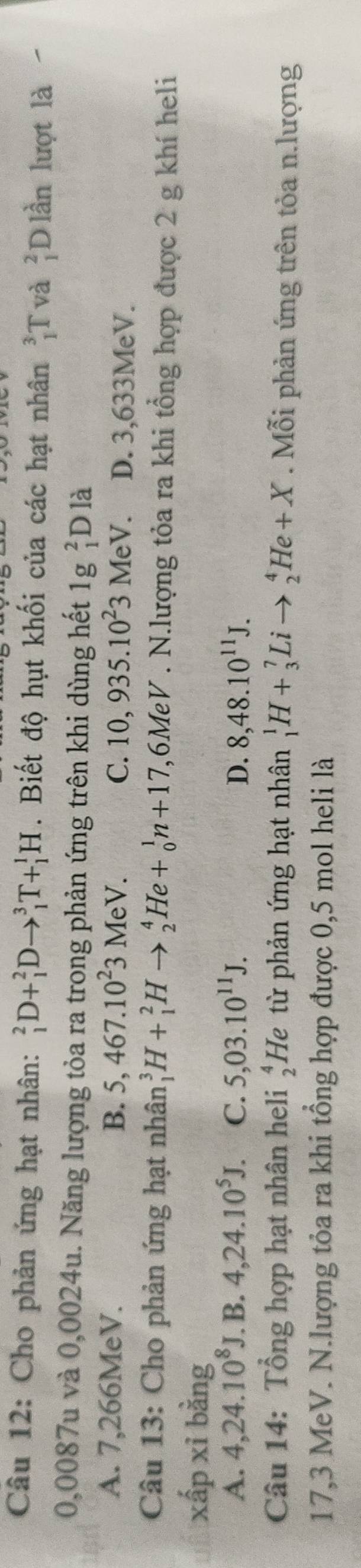 Cho phản ứng hạt nhân: _1^(2D+_1^2Dto _1^3T+_1^1H. Biết độ hụt khối của các hạt nhân _1^3T và beginarray)r 2 1endarray Dlần lượt là
0,0087u và 0,0024u. Năng lượng tỏa ra trong phản ứng trên khi dùng hết 1g _1^(2Dldot a)
A. 7,266MeV. B. 5,467.10^23MeV. C. 10,935.10^23MeV. D. 3,633MeV.
Câu 13: Cho phản ứng hạt nhân _1^(3H+_1^2Hto _2^4He+_0^1n+17 1,6MeV. N.lượng tỏa ra khi tổng hợp được 2 g khí heli
xấp xỉ bằng
A. 4, 24.10^8)J.B.4, 24.10^5J. C. 5,03.10^(11)J. D. 8,48.10^(11)J. 
Câu 14: Tổng hợp hạt nhân heli beginarrayr 4 2endarray He từ phản ứng hạt nhân _1^1H+_3^7Lito _2^4He+X. Mỗi phản ứng trên tỏa n.lượng
17,3 MeV. N.lượng tỏa ra khi tổng hợp được 0,5 mol heli là