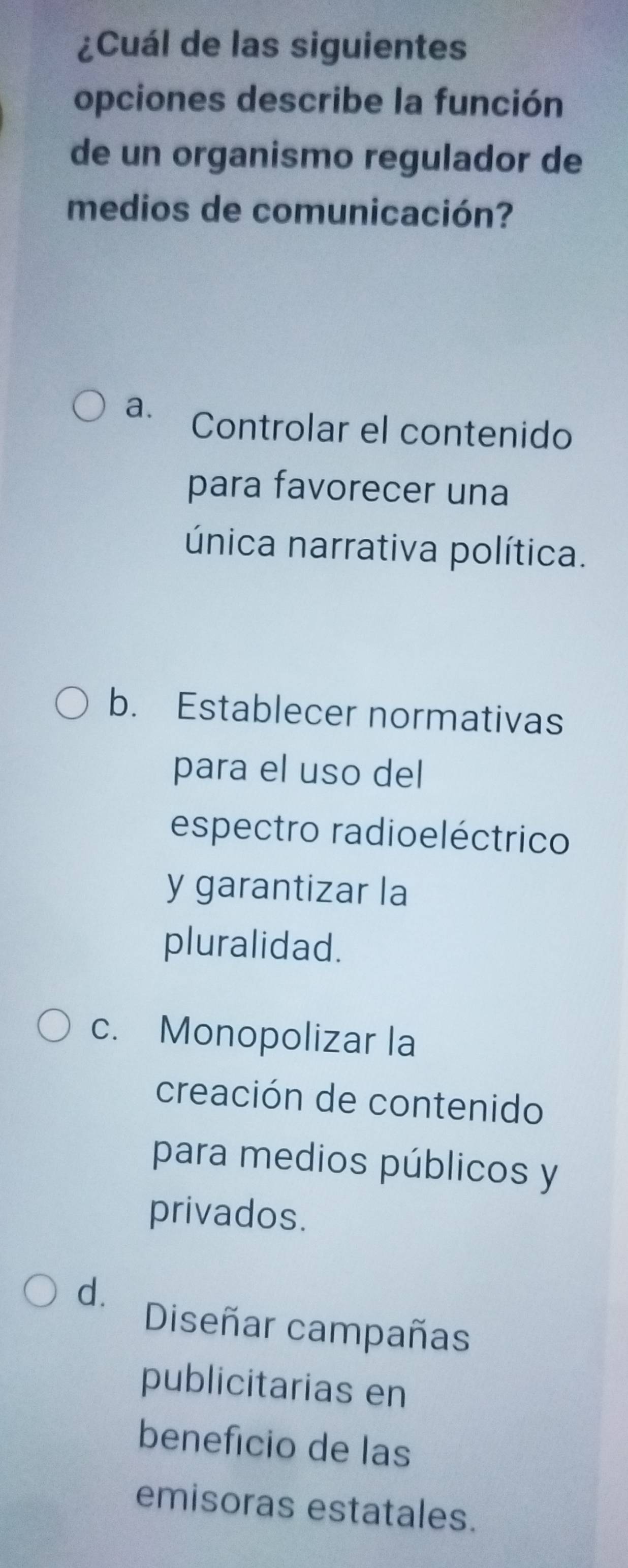 ¿Cuál de las siguientes
opciones describe la función
de un organismo regulador de
medios de comunicación?
a. Controlar el contenido
para favorecer una
única narrativa política.
b. Establecer normativas
para el uso del
espectro radioeléctrico
y garantizar la
pluralidad.
c. Monopolizar la
creación de contenido
para medios públicos y
privados.
d.
Diseñar campañas
publicitarias en
beneficio de las
emisoras estatales.