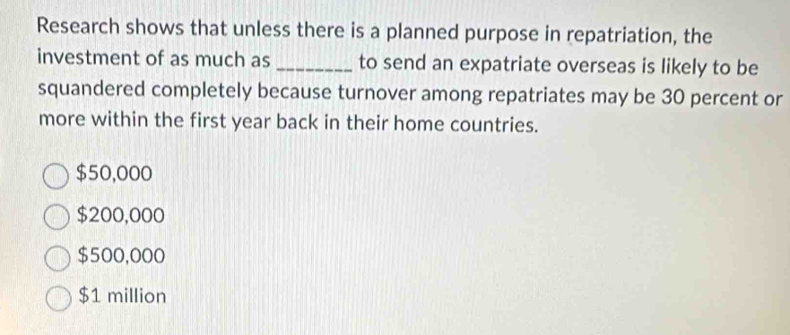 Research shows that unless there is a planned purpose in repatriation, the
investment of as much as _to send an expatriate overseas is likely to be
squandered completely because turnover among repatriates may be 30 percent or
more within the first year back in their home countries.
$50,000
$200,000
$500,000
$1 million