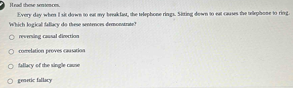 Read these sentences.
Every day when I sit down to eat my breakfast, the telephone rings. Sitting down to eat causes the telephone to ring.
Which logical fallacy do these sentences demonstrate?
reversing causal direction
correlation proves causation
fallacy of the single cause
genetic fallacy