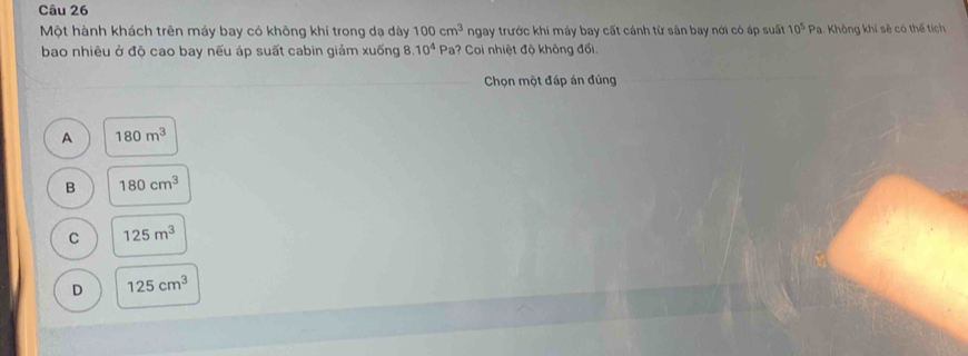 Một hành khách trên máy bay có không khí trong dạ dày 100cm^3 ngay trước khi máy bay cất cánh từ sân bay nới có áp suất 10^5 Pa. Không khí sẽ có thế tích
bao nhiêu ở độ cao bay nếu áp suất cabin giảm xuống 8. 10^4 Pa? Coi nhiệt độ không đối.
Chọn một đáp án đúng
A 180m^3
B 180cm^3
C 125m^3
D 125cm^3