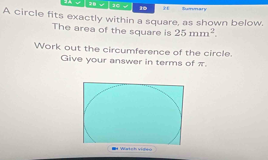 2A 2B 2C 2D 2E Summary 
A circle fits exactly within a square, as shown below. 
The area of the square is 25mm^2. 
Work out the circumference of the circle. 
Give your answer in terms of π. 
Watch video