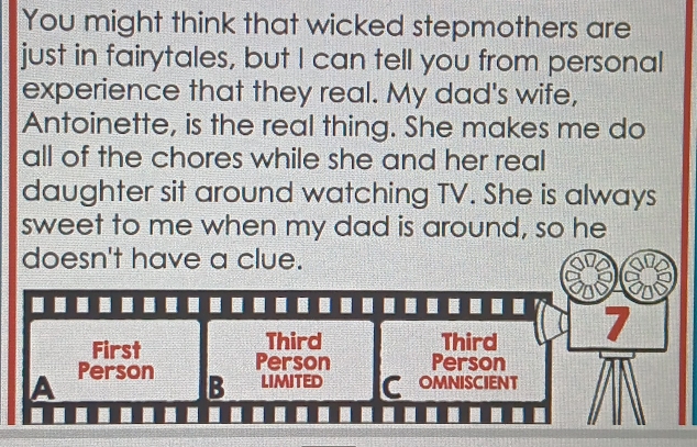 You might think that wicked stepmothers are 
just in fairytales, but I can tell you from personal 
experience that they real. My dad's wife, 
Antoinette, is the real thing. She makes me do 
all of the chores while she and her real 
daughter sit around watching TV. She is always 
sweet to me when my dad is around, so he 
doesn't have a clue. 
Third Third 7
First Person Person 
A Person 
B limited C OMNISCIENT