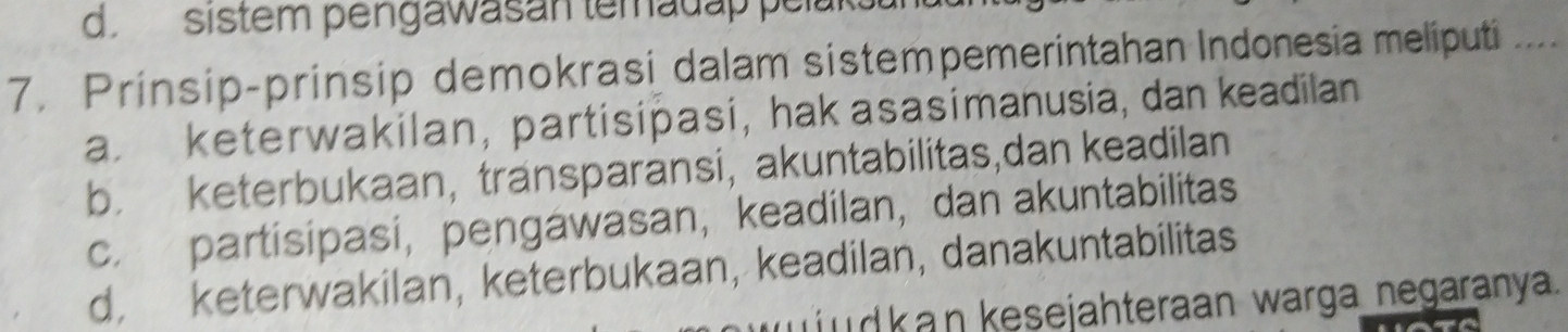 sistem pengawasan temadap pelaks
7. Prinsip-prinsip demokrasi dalam sistempemerintahan Indonesia meliputi _
a. keterwakilan, partisipasi, hak asasimanusia, dan keadilan
b. keterbukaan, transparansi, akuntabilitas,dan keadilan
c. partisipasi， pengawasan， keadilan, dan akuntabilitas
d, keterwakilan, keterbukaan, keadilan, danakuntabilitas
udk an kesejahteraan warga negaranya.