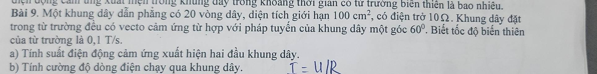 điện động cảm ung xuất miện trong khủng đay trong khoảng thời gian có từ trưởng biển thiên là bao nhiều. 
Bài 9. Một khung dây dẫn phẳng có 20 vòng dây, diện tích giới hạn 100cm^2 , có điện trở 10Ω. Khung dây đặt 
trong từ trường đều có vecto cảm ứng từ hợp với pháp tuyến của khung dây một góc 60^0. Biết tốc độ biến thiên 
của từ trường là 0,1 T/s. 
a) Tính suất điện động cảm ứng xuất hiện hai đầu khung dây. 
b) Tính cường độ dòng điện chạy qua khung dây.