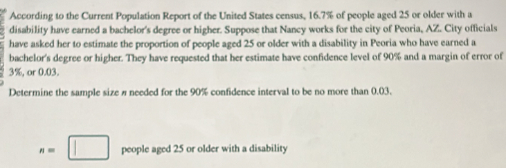 According to the Current Population Report of the United States census, 16.7% of people aged 25 or older with a 
disability have earned a bachelor's degree or higher. Suppose that Nancy works for the city of Peoria, AZ. City officials 
have asked her to estimate the proportion of people aged 25 or older with a disability in Peoria who have earned a 
bachelor's degree or higher. They have requested that her estimate have confidence level of 90% and a margin of error of
3%, or 0.03. 
Determine the sample size n needed for the 90% confidence interval to be no more than 0.03.
n=□ people aged 25 or older with a disability