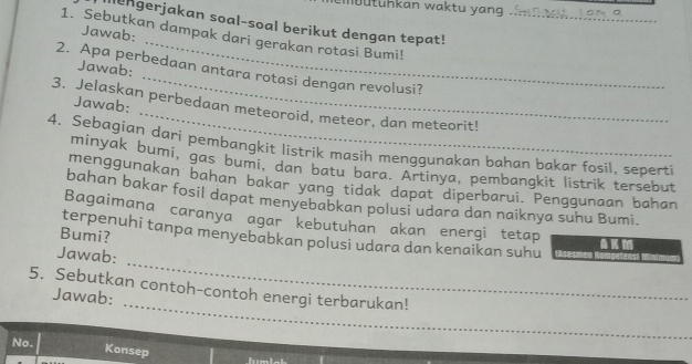 Ibutühkan waktu yang 
Illengerjakan soal-soal berikut dengan tepat! 
1. Sebutkan dampak dari gerakan rotasi Bumi!_ 
_ 
Jawab: 
_ 
Jawab: 
2. Apa perbedaan antara rotasi dengan revolusi? 
_ 
Jawab: 
3. Jelaskan perbedaan meteoroid, meteor, dan meteorit! 
4. Sebagian dari pembangkit listrik masih menggunakan bahan bakar fosil, seperti 
minyak bumi, gas bumi, dan batu bara. Artinya, pembangkit listrik tersebut 
menggunakan bahan bakar yang tidak dapat diperbarui. Penggunaan bahan 
bahan bakar fosil dapat menyebabkan polusi udara dan naiknya suhu Bumi. 
Bagaimana caranya agar kebutuhan akan energi tetap 
Bumi? 
terpenuhi tanpa menyebabkan polusi udara dan kenaikan suhu 
AKM 
_ 
Jawab: 
_ 
5. Sebutkan contoh-contoh energi terbarukan! 
Jawab: 
No. Konsep