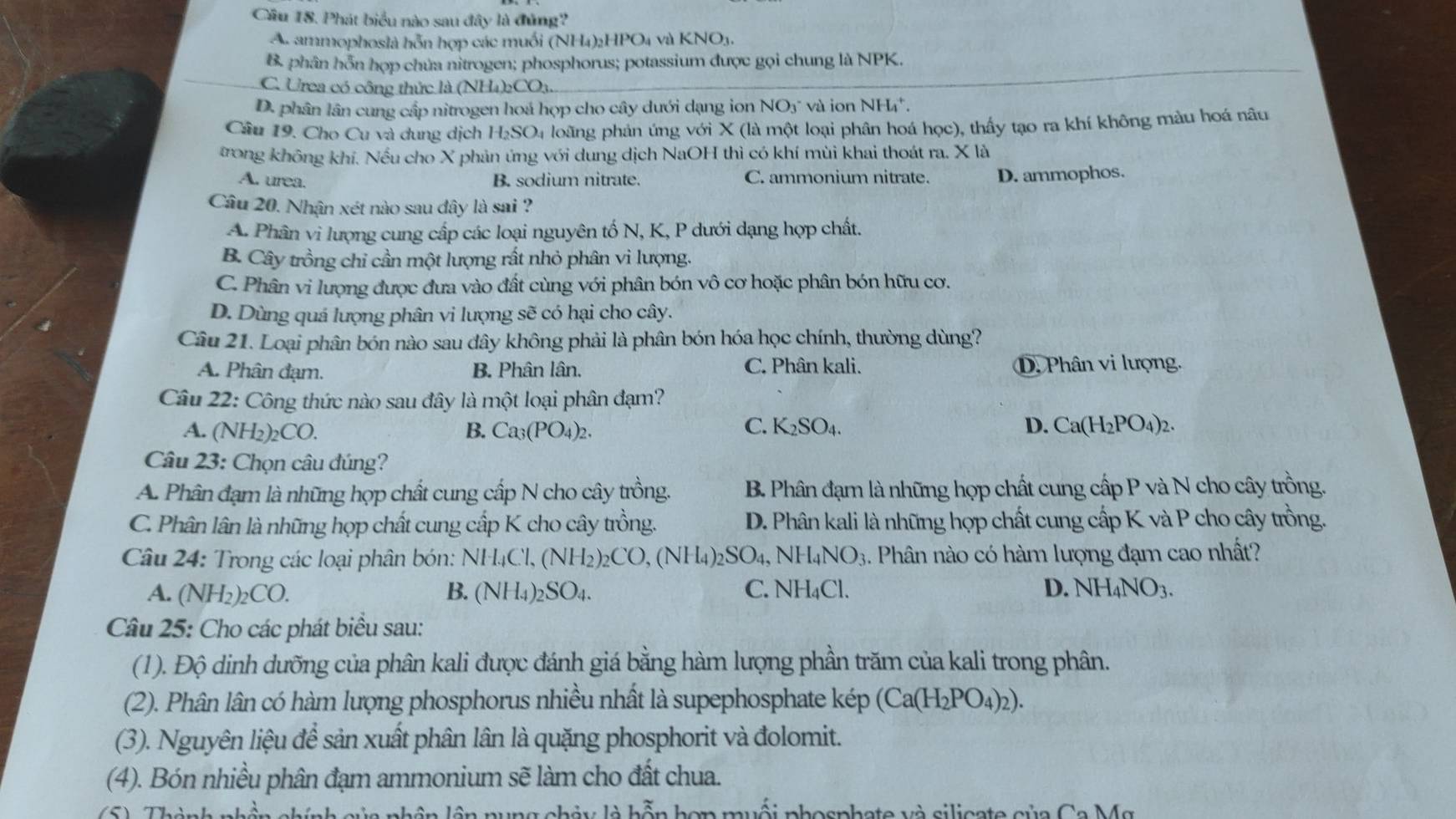 Cầu 18. Phát biểu nào sau đây là đủng?
A. ammophoslà hỗn hợp các muối (NH4)2HPO4 và KNO3.
B. phân hỗn hợp chúa nitrogen; phosphorus; potassium được gọi chung là NPK.
C. Urea có công thức là (NH4)2CO₃.
D. phân lân cung cấp nitrogen hoá họp cho cây dưới dạng ion NO3" và ion NH".
Câu 19. Cho Cu và dung dịch H_2SO_4 loãng phản ứng với X (là một loại phân hoá học), thấy tạo ra khí không màu hoá nâu
trong không khí. Nếu cho X phản ứng với dung dịch NaOH thì có khí mùi khai thoát ra. X là
A. urea. B. sodium nitrate. C. ammonium nitrate. D. ammophos.
Câu 20. Nhân xét nào sau đây là sai ?
A. Phân vi lượng cung cấp các loại nguyên tố N, K, P dưới dạng hợp chất.
B. Cây trồng chỉ cần một lượng rất nhỏ phân vi lượng.
C. Phân vi lượng được đưa vào đất cùng với phân bón vô cơ hoặc phân bón hữu cơ.
D. Dùng quá lượng phân vi lượng sẽ có hại cho cây.
Câu 21. Loại phân bón nào sau dây không phải là phân bón hóa học chính, thường dùng?
A. Phân đạm. B. Phân lân. C. Phân kali. D, Phân vi lượng.
Câu 22: Công thức nào sau đây là một loại phân đạm?
A. (NH_2)_2CO. B. Ca_3(PO_4)_2. C. K_2SO_4. D. Ca(H_2PO_4)_2.
Câu 23: Chọn câu đúng?
A Phân đạm là những họp chất cung cấp N cho cây trồng. B. Phân đạm là những hợp chất cung cấp P và N cho cây trồng.
C. Phân lân là những hợp chất cung cấp K cho cây trồng. D. Phân kali là những hợp chất cung cấp K và P cho cây trồng.
Câu 24: Trong các loại phân bón: NH_4Cl,(NH_2)_2CO,(NH_4)_2SO_4, NH_4NO_3. Phân nào có hàm lượng đạm cao nhất?
A. (NH_2)_2CO. B. (NH_4)_2SO_4. C. NH₄Cl. D. NH_4NO_3.
Câu 25: Cho các phát biểu sau:
(1). Độ dinh dưỡng của phân kali được đánh giá bằng hàm lượng phần trăm của kali trong phân.
(2). Phân lân có hàm lượng phosphorus nhiều nhất là supephosphate kép (Ca(H_2PO_4)_2).
(3). Nguyên liệu để sản xuất phân lân là quặng phosphorit và đolomit.
(4). Bón nhiều phân đạm ammonium sẽ làm cho đất chua.
lô n nung chảy là hỗn hợn muối phosphate và silicate của Ca Mg