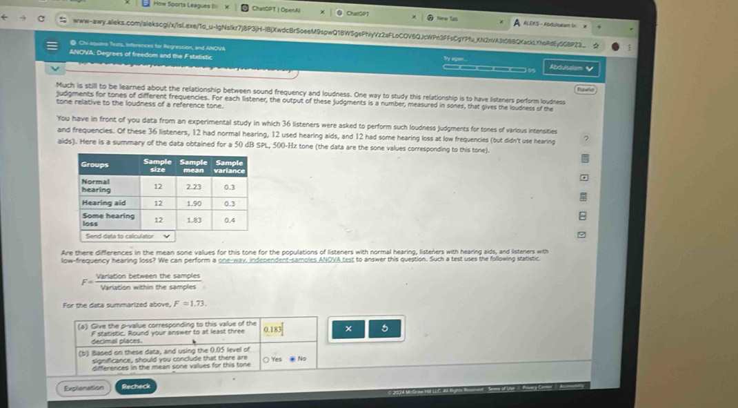 How Sports Leagues Bi ChatGPT | OpenAl CharGPT New Tab À ALEKS - ABSusaat (. DK
www-awy.aleks.com/alekscgi/x/lsl.exe/1o_u-IgNslkr7jBP3jH-IBjXwdcBrSoeeM9spwQ1BWSgePhiyVz2aFLoCOV6QJcWPn3FFsCgYPfu_KN2nVA3t0BBQKackLYhoRdEy0G8P23_  :
@ Cu squtre Teuts, Interences for Regression, and ANOVA By ago...
ANOVA: Degrees of freedom and the Fstatistic ___n  Abouslem 
Much is still to be learned about the relationship between sound frequency and loudness. One way to study this relationship is to have listeners perform loudness Isselo
judgments for tones of different frequencies. For each listener, the output of these judgments is a number, measured in sones, that gives the loudness of the
tone relative to the loudness of a reference tone.
You have in front of you data from an experimental study in which 36 listeners were asked to perform such loudness judgments for tones of various intensities
and frequencies. Of these 36 listeners, 12 had normal hearing, 12 used hearing aids, and 12 had some hearing loss at low frequencies (but didn't use hearing 7
aids). Here is a summary of the data obtained for a 50 dB SPL, 500-Hz tone (the data are the sone values corresponding to this tone).
Are there differences in the mean sone values for this tone for the populations of listeners with normal hearing, listeners with hearing aids, and listeners with
llow-frequency hearing loss? We can perform a one-way, independent-samples ANOVA test to answer this question. Such a test uses the following statistic.
F= Varlationbetweenthesamples/Variationwithinthesamples 
For the data summarized above, F=1.73.
(a) Give the p-value corresponding to this value of the
F statistic. Round your answer to at least three 0.183
decimal places.
(b) Based on these data, and using the 0.05 level of
significance, should you conclude that there are
differences in the mean sone values for this tone ○ Yes ② No
Explionation Recheck