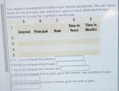 Zoe creates a spreadsheet to make simple interest calculations. The user inputs
values for the principal, rate, and time in years in row 2. Write each formula.
l in the formula.
a. For A2 to compute the interest.
b For B2 to compute the principal.
c. For C2 to compute the interest rate
d For D2 to compute time in years, given the interest, rate, and the principal.
e For E2 to compute the time in months, given the time in years