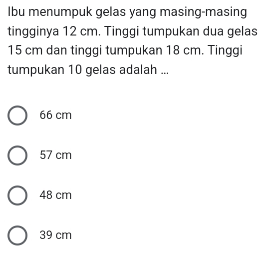 Ibu menumpuk gelas yang masing-masing
tingginya 12 cm. Tinggi tumpukan dua gelas
15 cm dan tinggi tumpukan 18 cm. Tinggi
tumpukan 10 gelas adalah ...
66 cm
57 cm
48 cm
39 cm