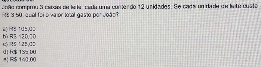 João comprou 3 caixas de leite, cada uma contendo 12 unidades. Se cada unidade de leite custa
R$ 3,50, qual foi o valor total gasto por João?
a) R$ 105,00
b) R$ 120,00
c) R$ 126,00
d) R$ 135,00
e) R$ 140,00