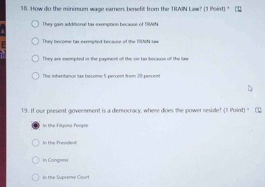 How do the minimum wage earners benefit from the TRAIN Law? (1 Point) *
They gain additional tax exemption because of TRAIN
They become tax exempted because of the TRAIN law
They are exempted in the payment of the sin tax because of the law
The inheritance tax become 5 percent from 20 percent
19. If our present government is a democracy, where does the power reside? (1 Point) *
In the Filipino People
In the President
In Congress
In the Supreme Court