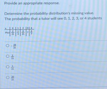 Provide an appropriate response.
Determine the probability distribution's missing value.
The probability that a tutor will see 0, 1, 2, 3, or 4 students
- 10/21 
 2/21 
 1/21 
 20/21 