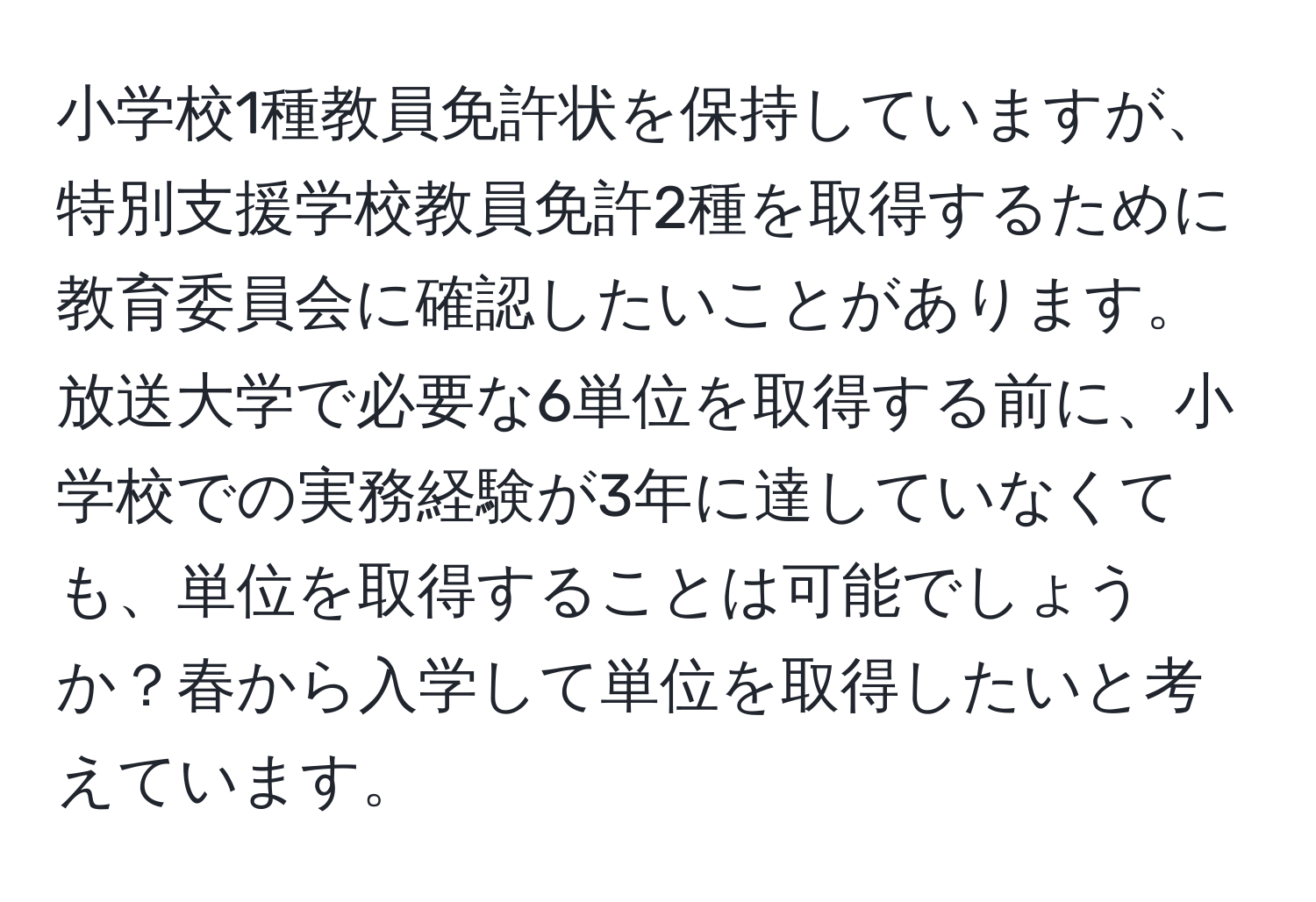 小学校1種教員免許状を保持していますが、特別支援学校教員免許2種を取得するために教育委員会に確認したいことがあります。放送大学で必要な6単位を取得する前に、小学校での実務経験が3年に達していなくても、単位を取得することは可能でしょうか？春から入学して単位を取得したいと考えています。