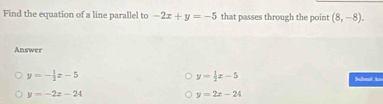 Find the equation of a line parallel to -2x+y=-5 that passes through the point (8,-8). 
Answer
y= 1/2 x-5
y=- 1/2 x-5 Submit Am
y=-2x-24
y=2x-24