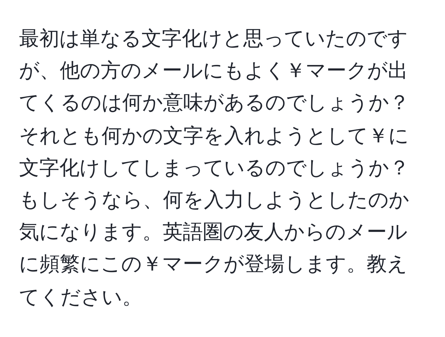 最初は単なる文字化けと思っていたのですが、他の方のメールにもよく￥マークが出てくるのは何か意味があるのでしょうか？それとも何かの文字を入れようとして￥に文字化けしてしまっているのでしょうか？もしそうなら、何を入力しようとしたのか気になります。英語圏の友人からのメールに頻繁にこの￥マークが登場します。教えてください。