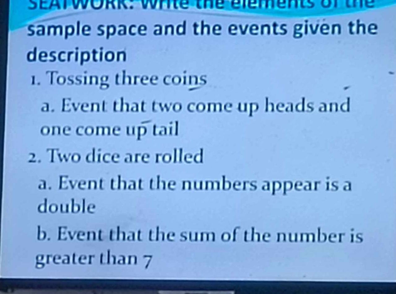 SEATWOme whte the elements of the 
sample space and the events given the 
description 
1. Tossing three coins 
a. Event that two come up heads and 
one come up tail 
2. Two dice are rolled 
a. Event that the numbers appear is a 
double 
b. Event that the sum of the number is 
greater than 7