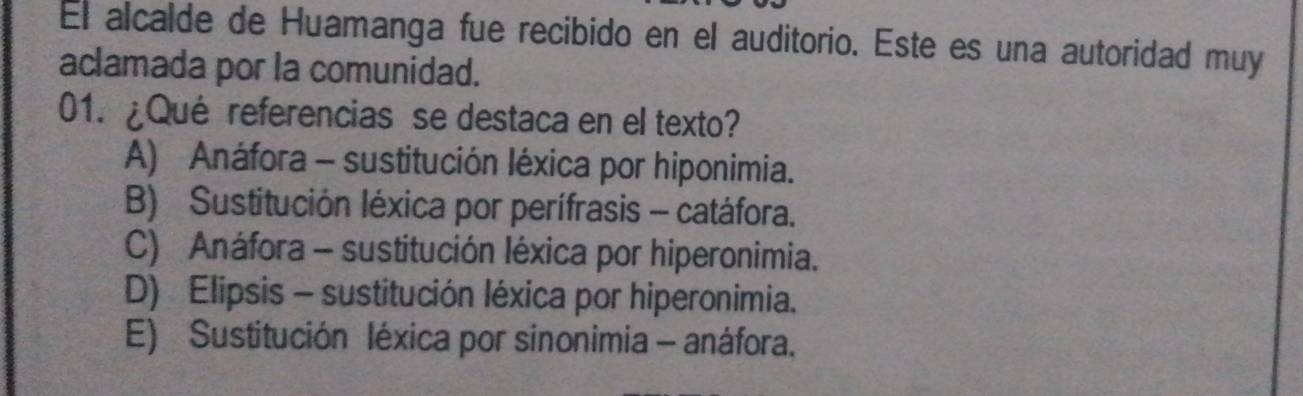 El alcalde de Huamanga fue recibido en el auditorio. Este es una autoridad muy
aclamada por la comunidad.
01. ¿Qué referencias se destaca en el texto?
A) Anáfora - sustitución léxica por hiponimia.
B) Sustitución léxica por perífrasis - catáfora.
C) Anáfora - sustitución léxica por hiperonimia.
D) Elipsis - sustitución léxica por hiperonimia.
E) Sustitución léxica por sinonimia - anáfora.