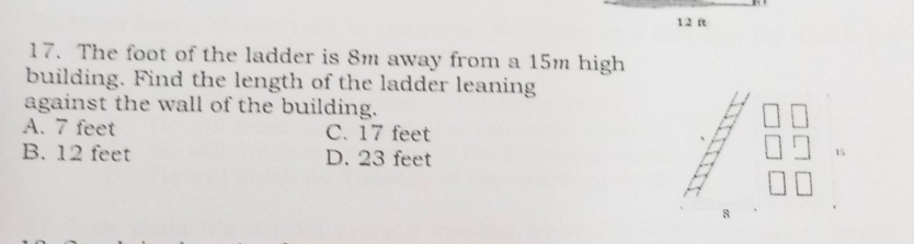 1 2 ft
17. The foot of the ladder is 8m away from a 15m high
building. Find the length of the ladder leaning
against the wall of the building.
A. 7 feet C. 17 feet
B. 12 feet D. 23 feet
15
8