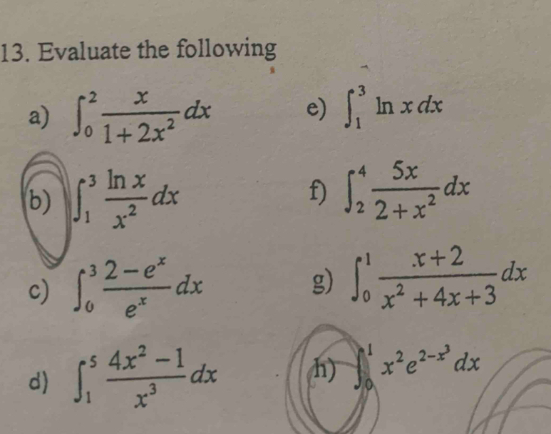 Evaluate the following 
a) ∈t _0^(2frac x)1+2x^2dx
e) ∈t _1^(3ln xdx
f) 
b) ∈t _1^3frac ln x)x^2dx ∈t _2^(4frac 5x)2+x^2dx
c) ∈t _0^(3frac 2-e^x)e^xdx g) ∈t _0^(1frac x+2)x^2+4x+3dx
h) 
d) ∈t _1^(5frac 4x^2)-1x^3dx ∈t _0^(1x^2)e^(2-x^3)dx